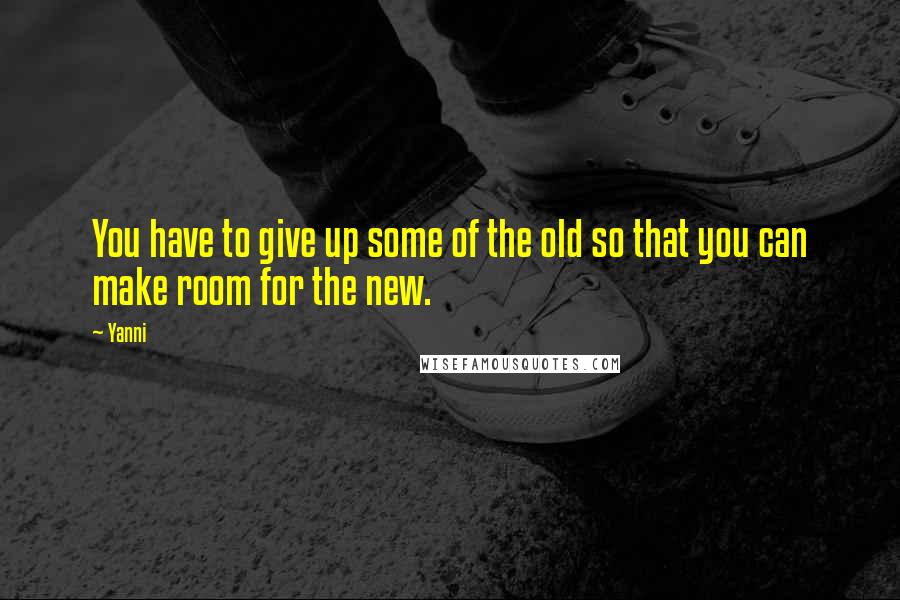 Yanni Quotes: You have to give up some of the old so that you can make room for the new.