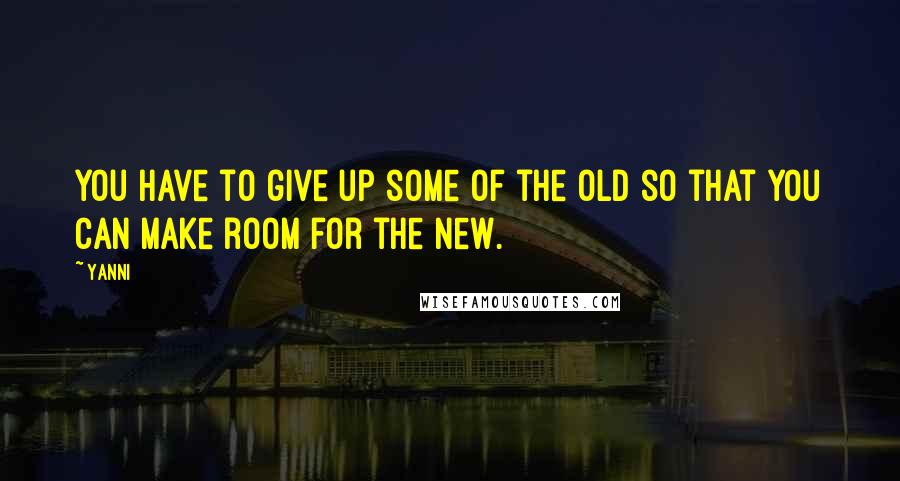 Yanni Quotes: You have to give up some of the old so that you can make room for the new.