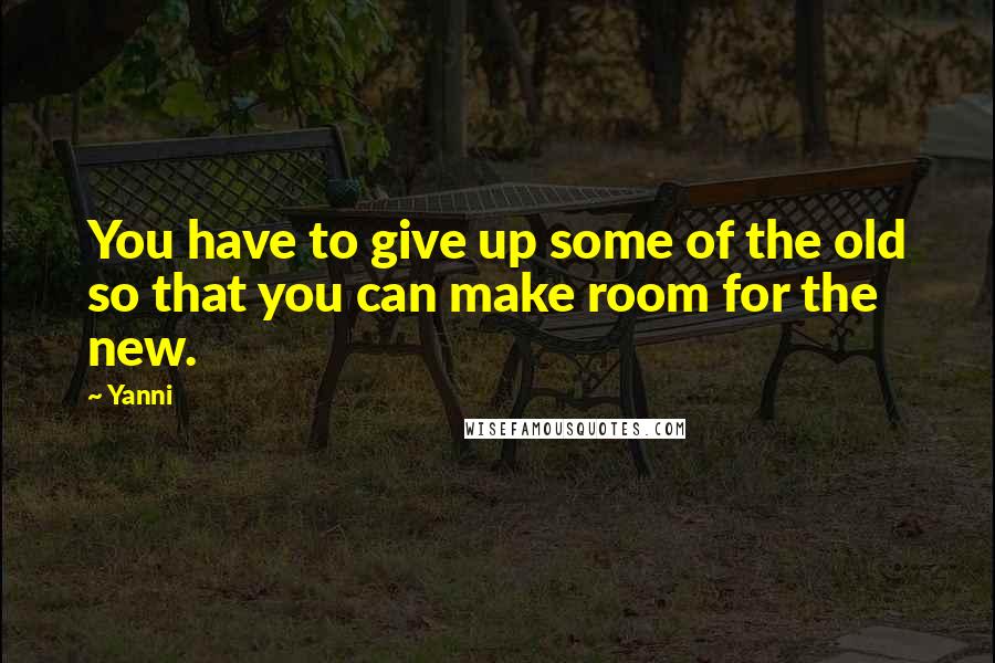 Yanni Quotes: You have to give up some of the old so that you can make room for the new.