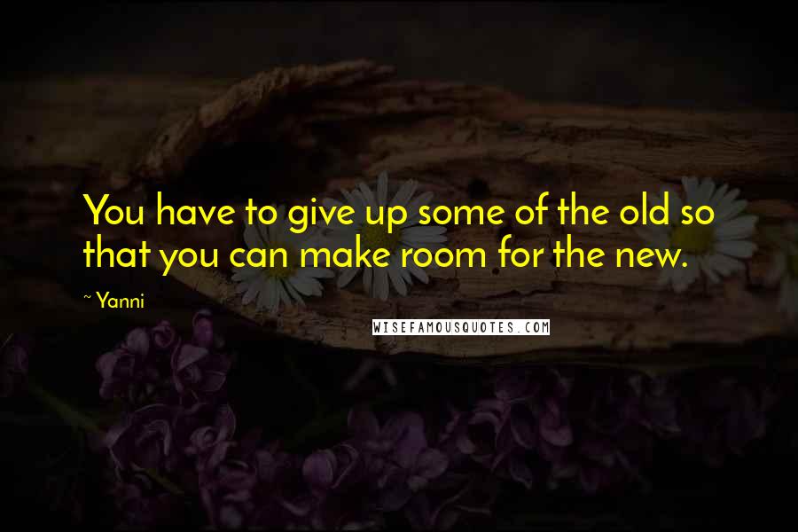 Yanni Quotes: You have to give up some of the old so that you can make room for the new.