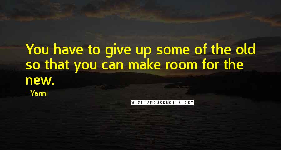 Yanni Quotes: You have to give up some of the old so that you can make room for the new.