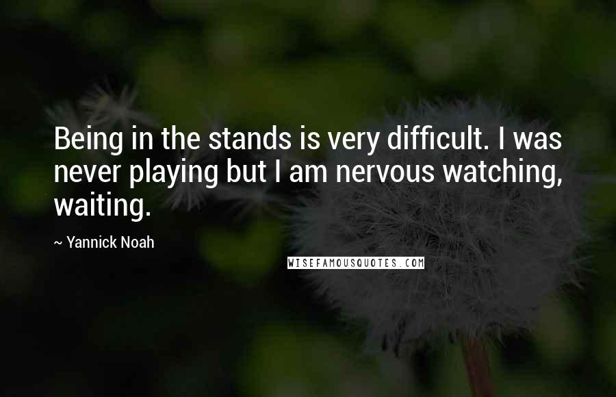 Yannick Noah Quotes: Being in the stands is very difficult. I was never playing but I am nervous watching, waiting.