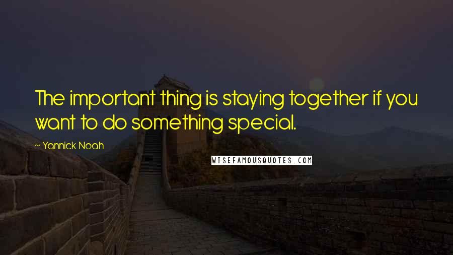 Yannick Noah Quotes: The important thing is staying together if you want to do something special.