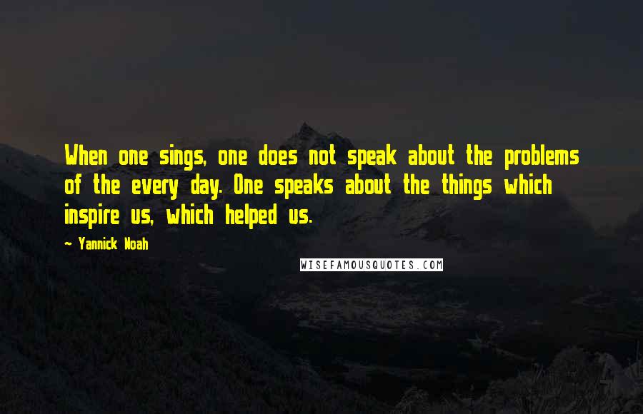 Yannick Noah Quotes: When one sings, one does not speak about the problems of the every day. One speaks about the things which inspire us, which helped us.