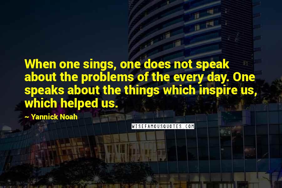 Yannick Noah Quotes: When one sings, one does not speak about the problems of the every day. One speaks about the things which inspire us, which helped us.