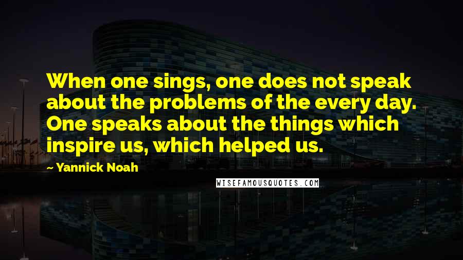 Yannick Noah Quotes: When one sings, one does not speak about the problems of the every day. One speaks about the things which inspire us, which helped us.