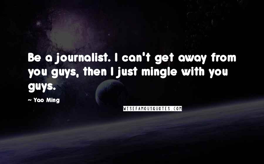 Yao Ming Quotes: Be a journalist. I can't get away from you guys, then I just mingle with you guys.