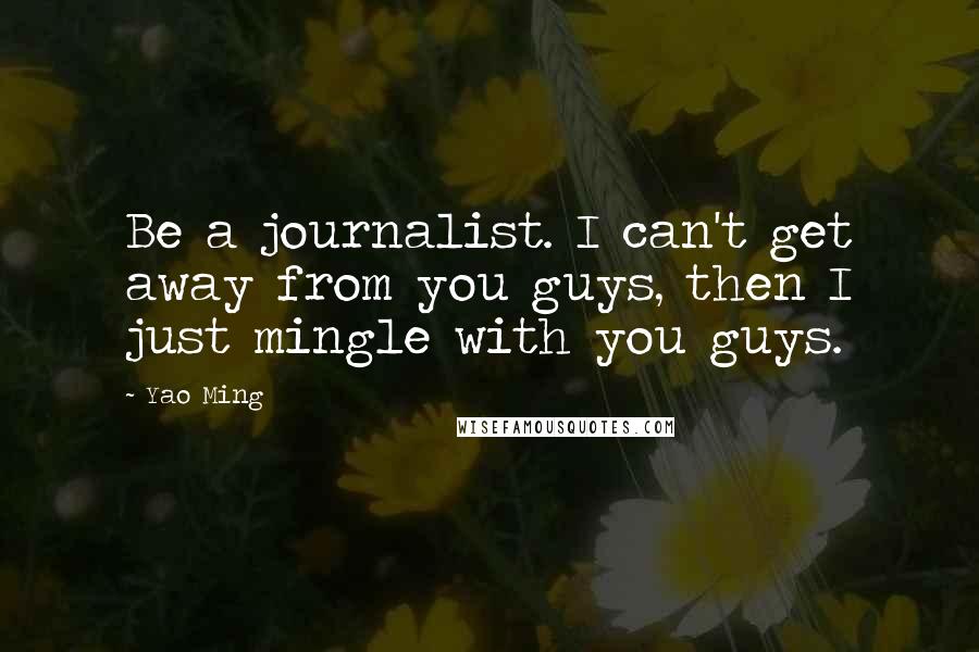 Yao Ming Quotes: Be a journalist. I can't get away from you guys, then I just mingle with you guys.