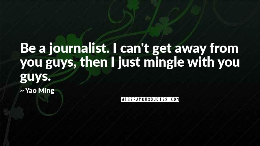 Yao Ming Quotes: Be a journalist. I can't get away from you guys, then I just mingle with you guys.