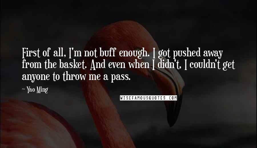 Yao Ming Quotes: First of all, I'm not buff enough. I got pushed away from the basket. And even when I didn't, I couldn't get anyone to throw me a pass.