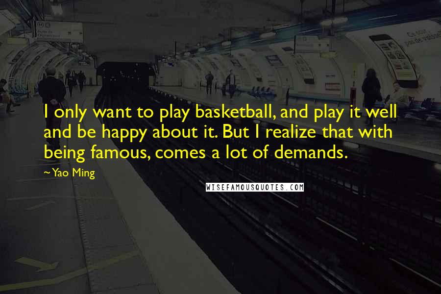 Yao Ming Quotes: I only want to play basketball, and play it well and be happy about it. But I realize that with being famous, comes a lot of demands.