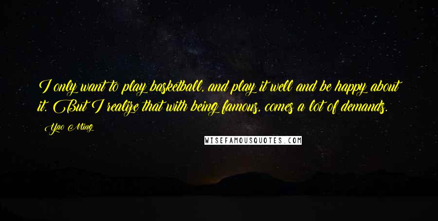 Yao Ming Quotes: I only want to play basketball, and play it well and be happy about it. But I realize that with being famous, comes a lot of demands.