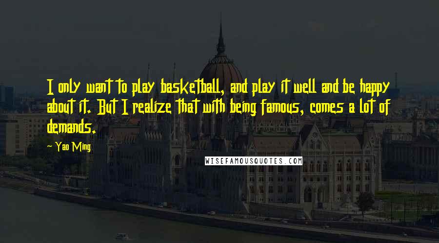 Yao Ming Quotes: I only want to play basketball, and play it well and be happy about it. But I realize that with being famous, comes a lot of demands.