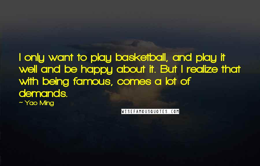 Yao Ming Quotes: I only want to play basketball, and play it well and be happy about it. But I realize that with being famous, comes a lot of demands.