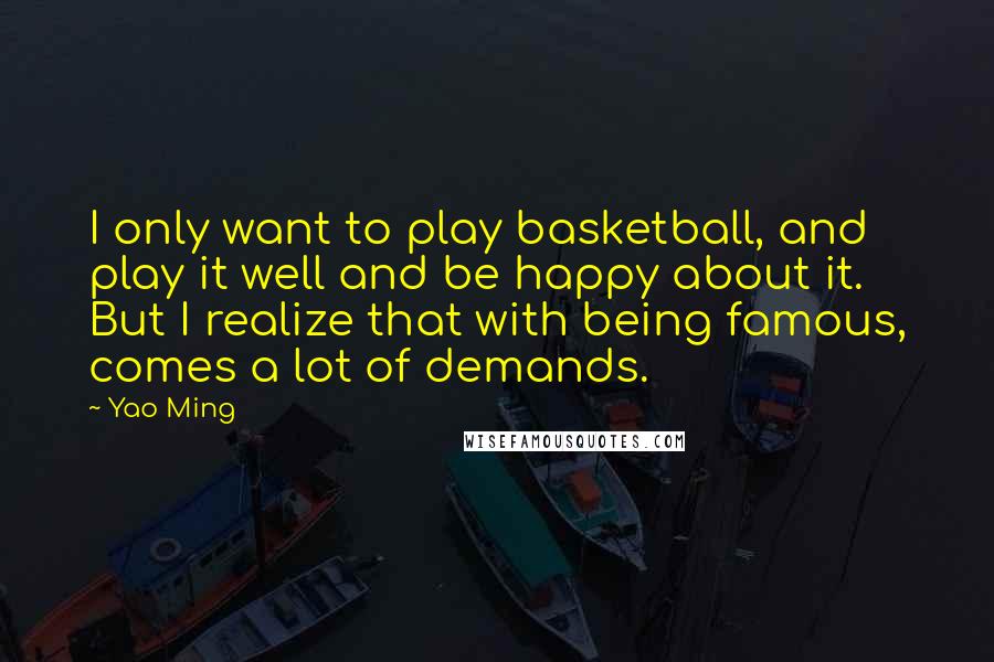 Yao Ming Quotes: I only want to play basketball, and play it well and be happy about it. But I realize that with being famous, comes a lot of demands.