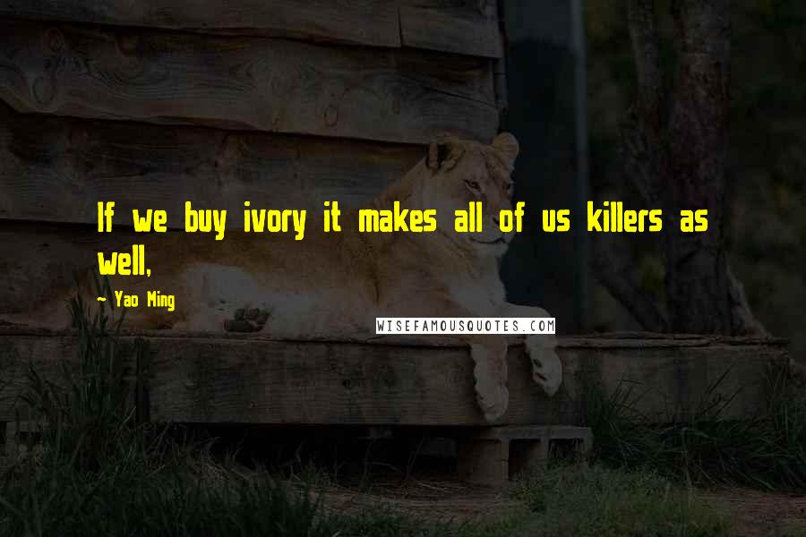 Yao Ming Quotes: If we buy ivory it makes all of us killers as well,