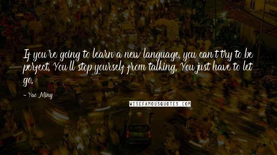 Yao Ming Quotes: If you're going to learn a new language, you can't try to be perfect. You'll stop yourself from talking. You just have to let go.