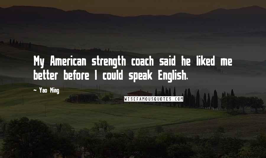 Yao Ming Quotes: My American strength coach said he liked me better before I could speak English.