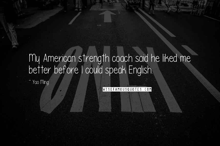 Yao Ming Quotes: My American strength coach said he liked me better before I could speak English.