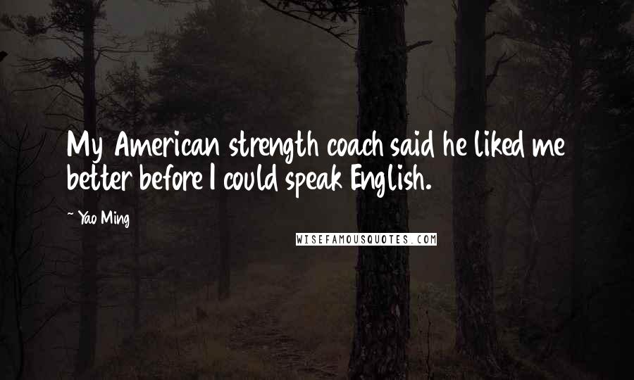 Yao Ming Quotes: My American strength coach said he liked me better before I could speak English.