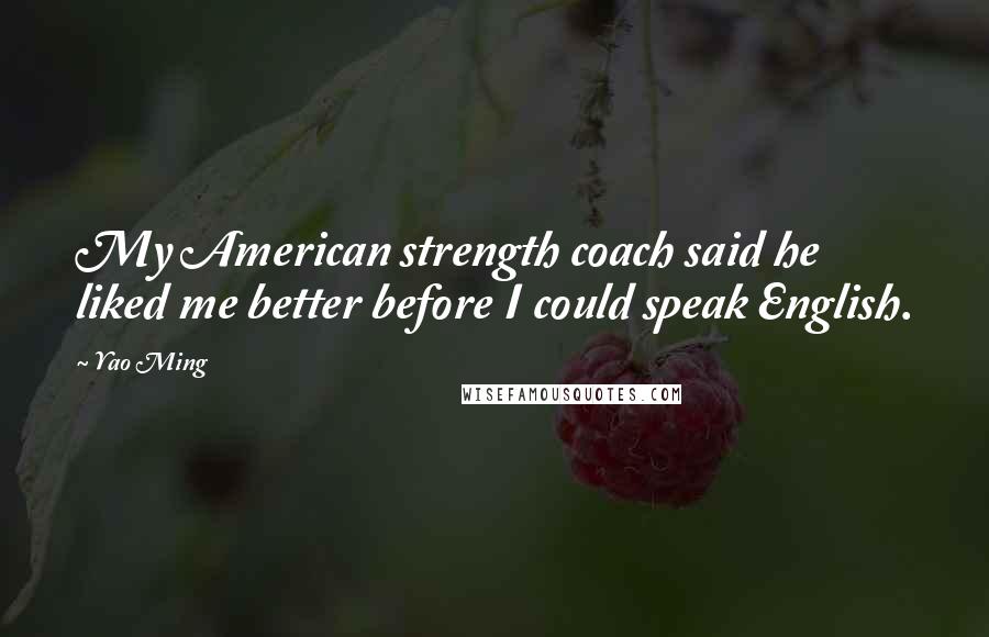 Yao Ming Quotes: My American strength coach said he liked me better before I could speak English.