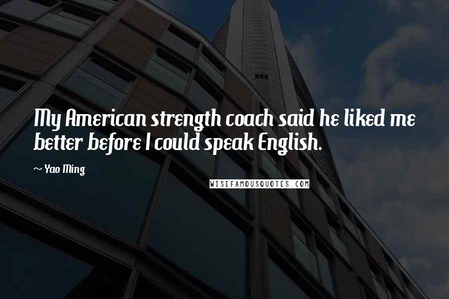 Yao Ming Quotes: My American strength coach said he liked me better before I could speak English.