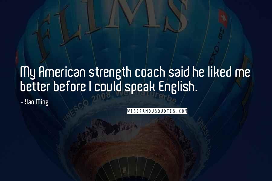 Yao Ming Quotes: My American strength coach said he liked me better before I could speak English.