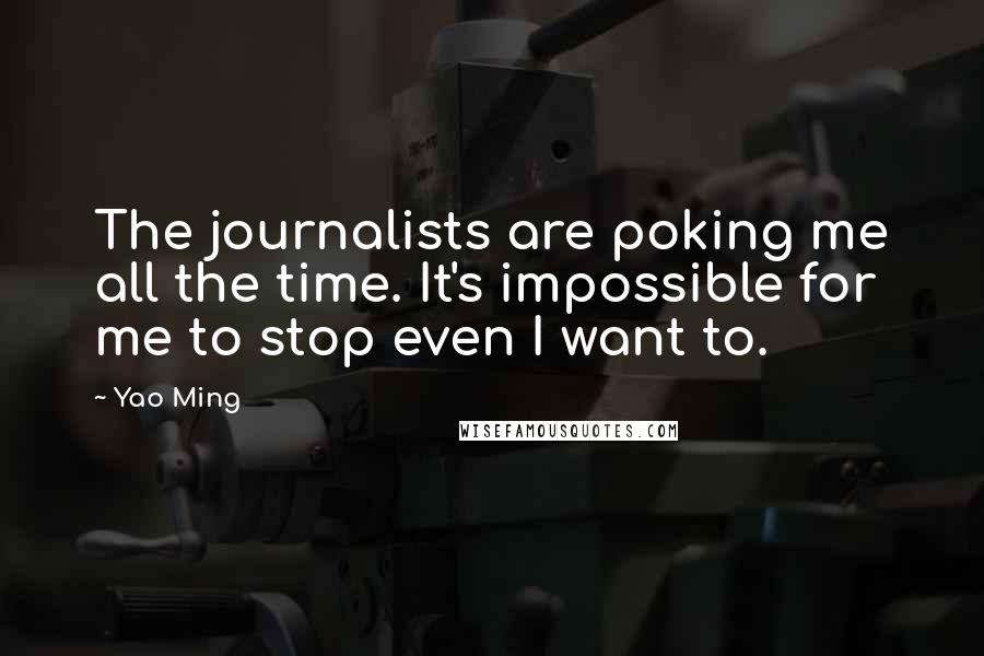 Yao Ming Quotes: The journalists are poking me all the time. It's impossible for me to stop even I want to.