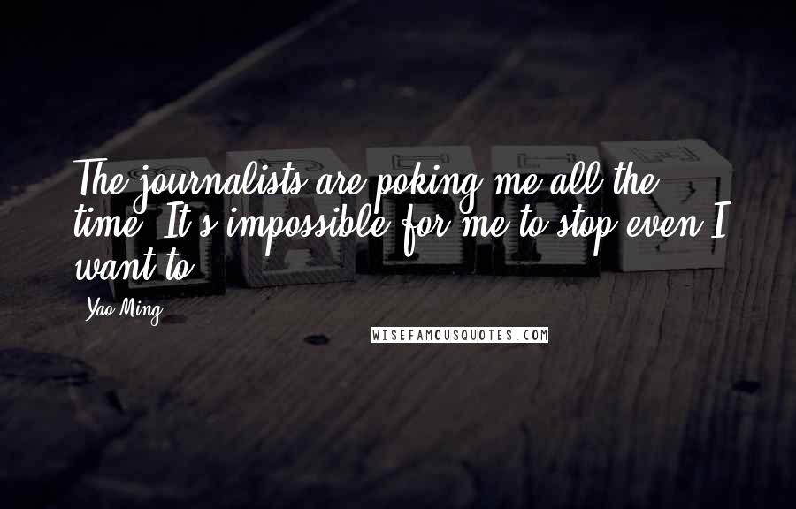 Yao Ming Quotes: The journalists are poking me all the time. It's impossible for me to stop even I want to.
