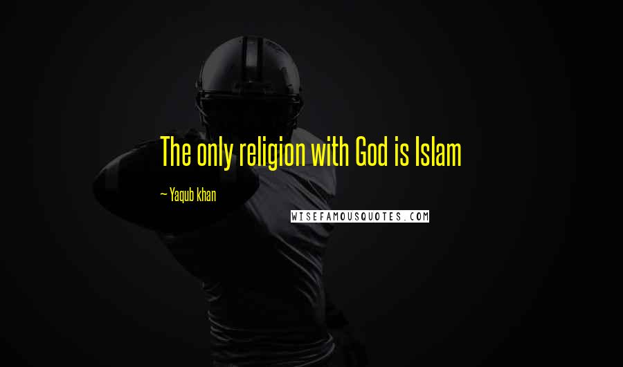 Yaqub Khan Quotes: The only religion with God is Islam