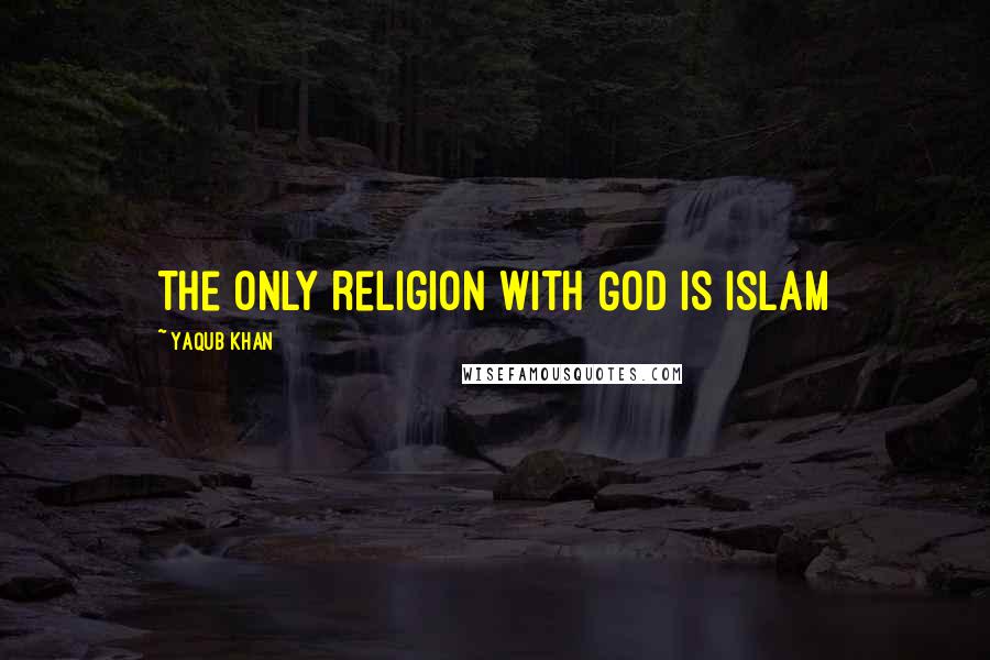 Yaqub Khan Quotes: The only religion with God is Islam