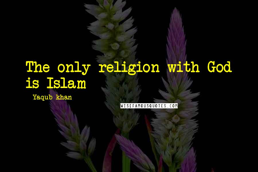 Yaqub Khan Quotes: The only religion with God is Islam