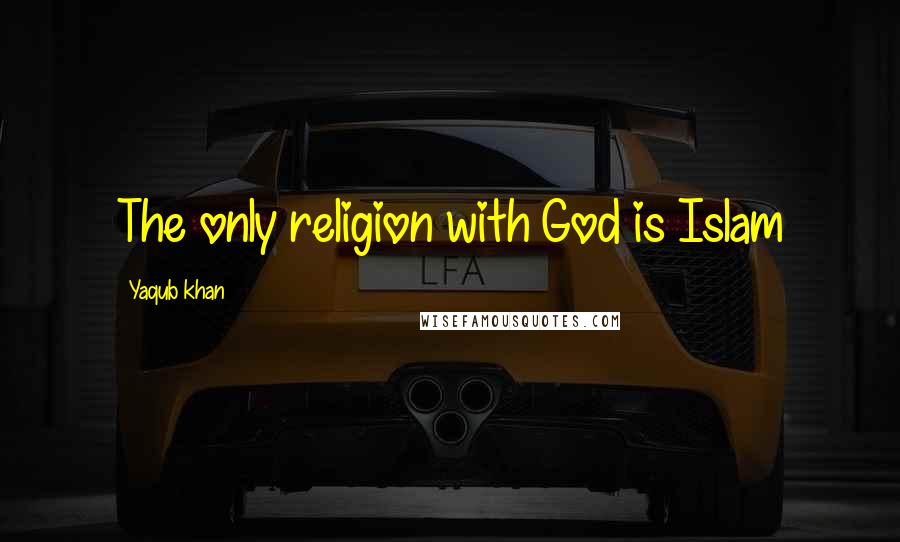 Yaqub Khan Quotes: The only religion with God is Islam