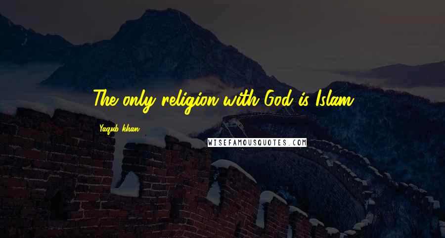 Yaqub Khan Quotes: The only religion with God is Islam