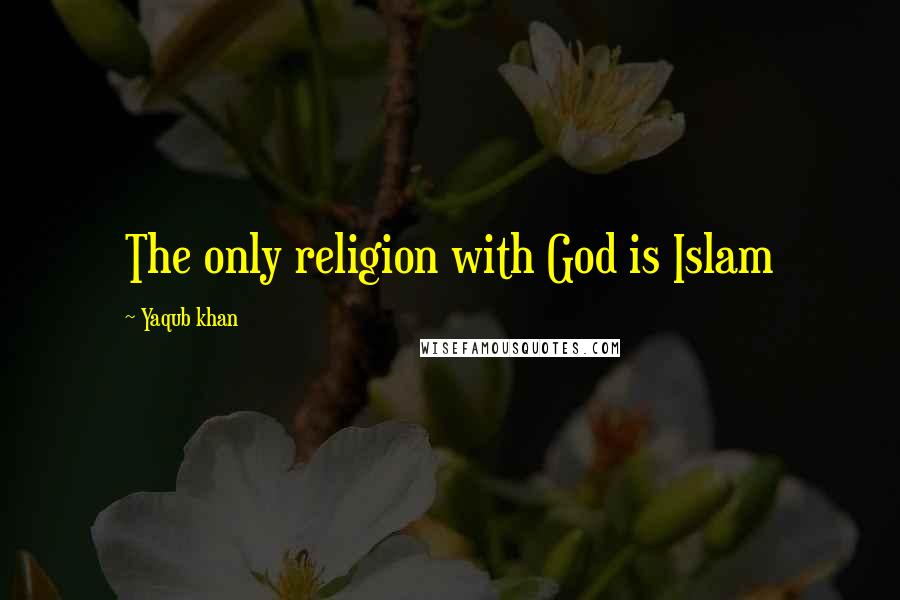 Yaqub Khan Quotes: The only religion with God is Islam