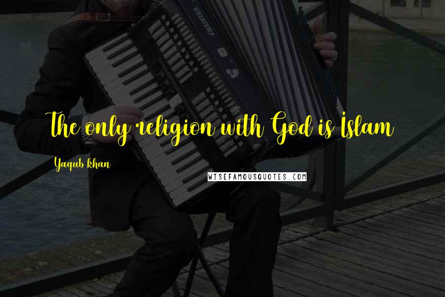 Yaqub Khan Quotes: The only religion with God is Islam