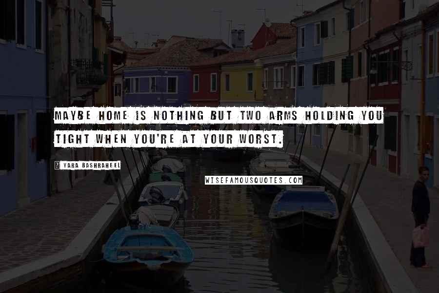 Yara Bashraheel Quotes: Maybe home is nothing but two arms holding you tight when you're at your worst.