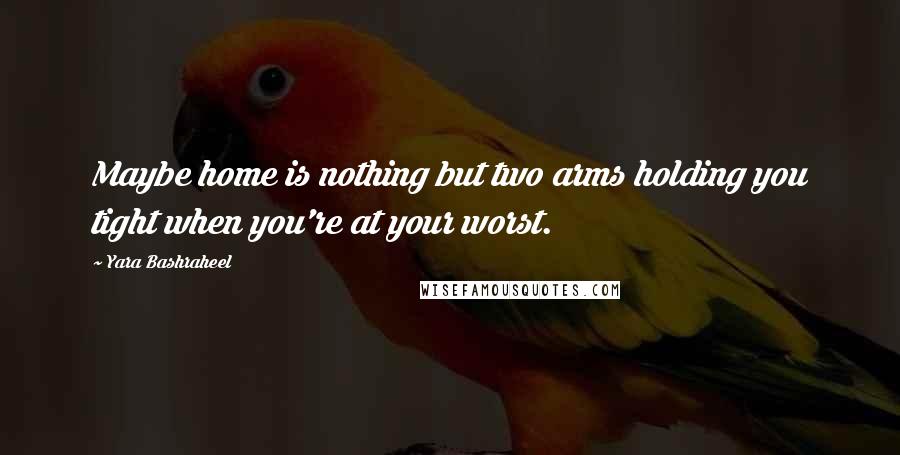 Yara Bashraheel Quotes: Maybe home is nothing but two arms holding you tight when you're at your worst.