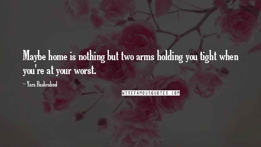 Yara Bashraheel Quotes: Maybe home is nothing but two arms holding you tight when you're at your worst.