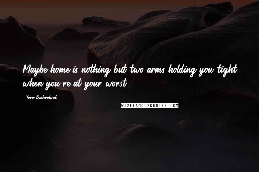 Yara Bashraheel Quotes: Maybe home is nothing but two arms holding you tight when you're at your worst.