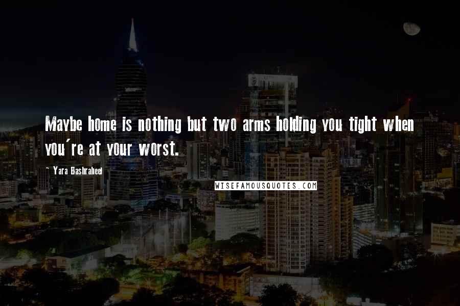 Yara Bashraheel Quotes: Maybe home is nothing but two arms holding you tight when you're at your worst.