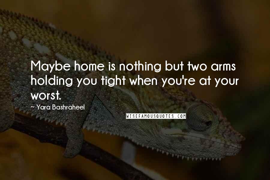 Yara Bashraheel Quotes: Maybe home is nothing but two arms holding you tight when you're at your worst.