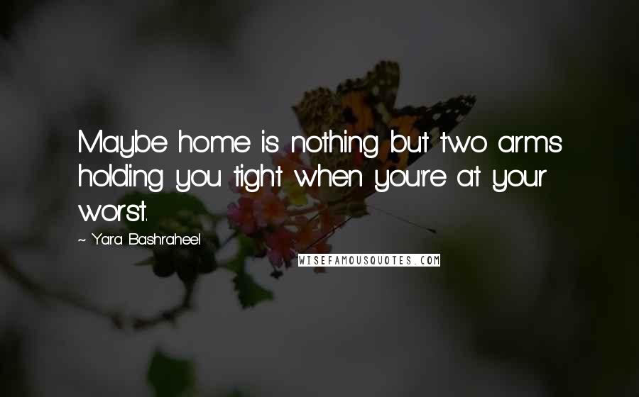 Yara Bashraheel Quotes: Maybe home is nothing but two arms holding you tight when you're at your worst.