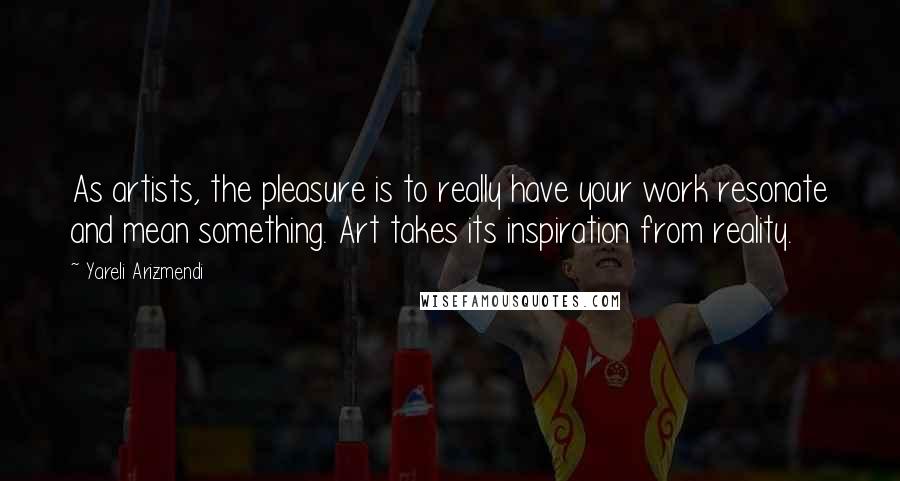 Yareli Arizmendi Quotes: As artists, the pleasure is to really have your work resonate and mean something. Art takes its inspiration from reality.