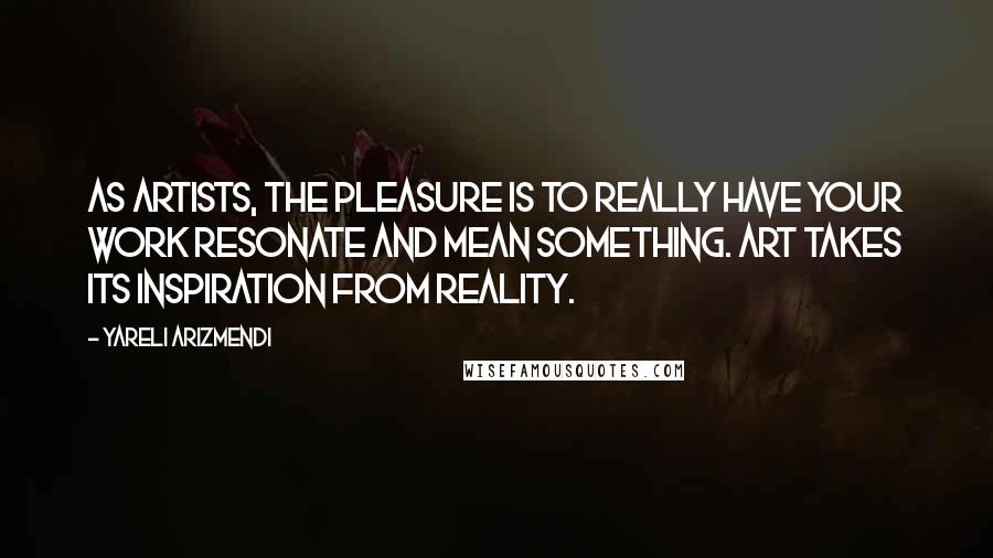 Yareli Arizmendi Quotes: As artists, the pleasure is to really have your work resonate and mean something. Art takes its inspiration from reality.