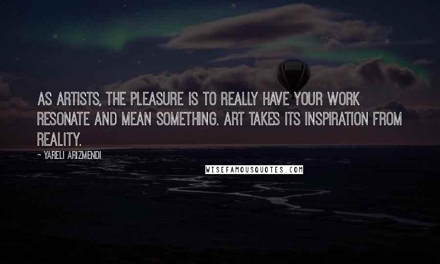 Yareli Arizmendi Quotes: As artists, the pleasure is to really have your work resonate and mean something. Art takes its inspiration from reality.