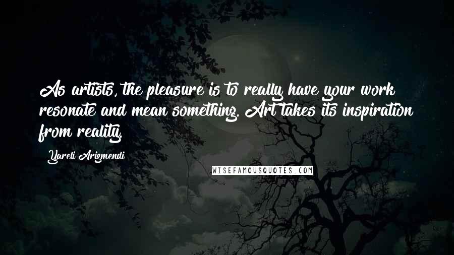 Yareli Arizmendi Quotes: As artists, the pleasure is to really have your work resonate and mean something. Art takes its inspiration from reality.