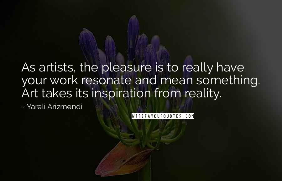 Yareli Arizmendi Quotes: As artists, the pleasure is to really have your work resonate and mean something. Art takes its inspiration from reality.