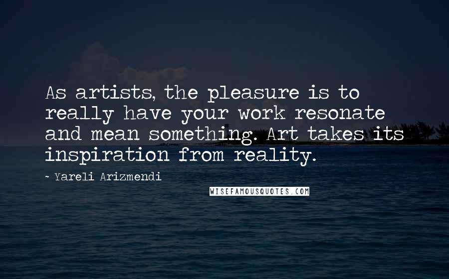 Yareli Arizmendi Quotes: As artists, the pleasure is to really have your work resonate and mean something. Art takes its inspiration from reality.