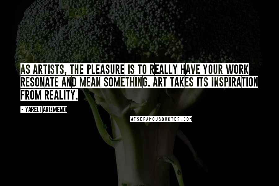 Yareli Arizmendi Quotes: As artists, the pleasure is to really have your work resonate and mean something. Art takes its inspiration from reality.